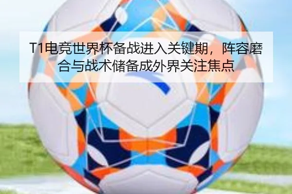T1电竞世界杯备战进入关键期，阵容磨合与战术储备成外界关注焦点